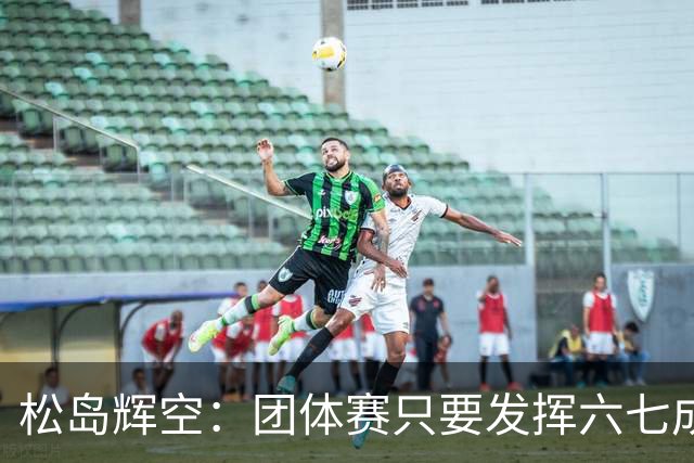 松岛辉空：团体赛只要发挥六七成实力 就能和中国乒乓球队抗衡